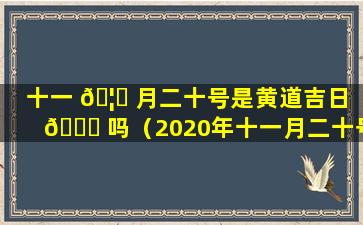 十一 🦊 月二十号是黄道吉日 🐎 吗（2020年十一月二十号是黄道吉日吗）